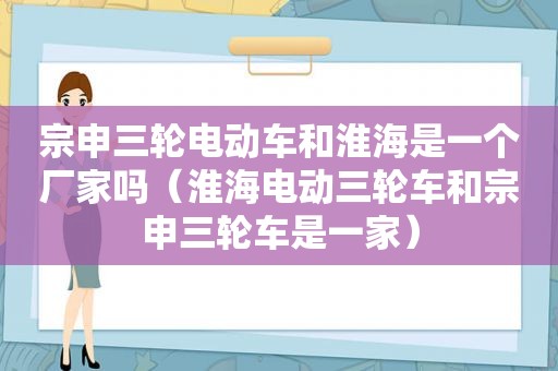 宗申三轮电动车和淮海是一个厂家吗（淮海电动三轮车和宗申三轮车是一家）