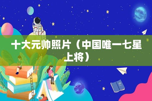 十大元帅照片（中国唯一七星上将）