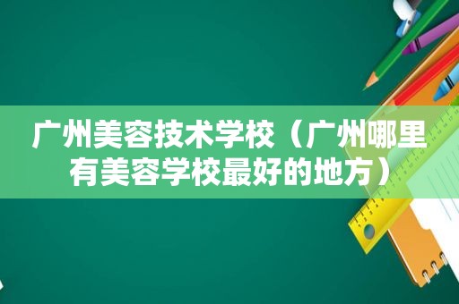 广州美容技术学校（广州哪里有美容学校最好的地方）