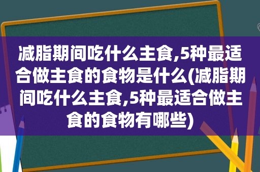 减脂期间吃什么主食,5种最适合做主食的食物是什么(减脂期间吃什么主食,5种最适合做主食的食物有哪些)