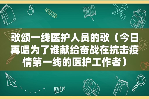 歌颂一线医护人员的歌（今日再唱为了谁献给奋战在抗击疫情第一线的医护工作者）