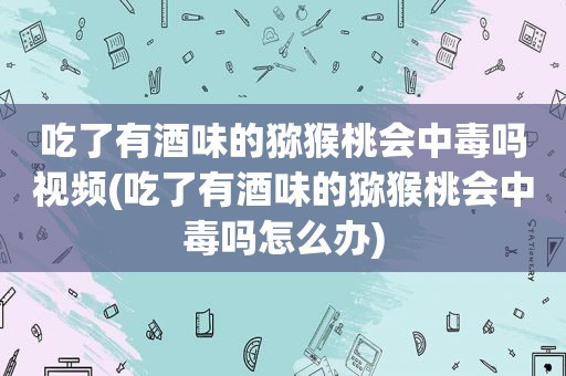 吃了有酒味的猕猴桃会中毒吗视频(吃了有酒味的猕猴桃会中毒吗怎么办)