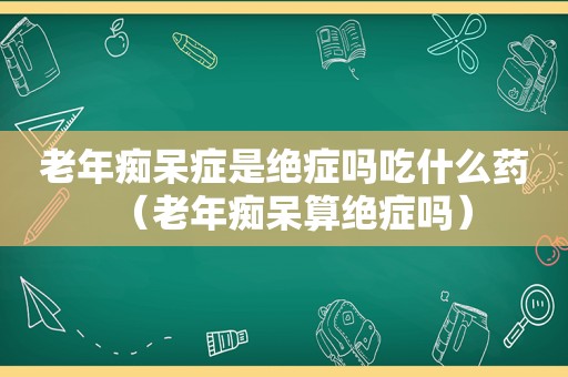 老年痴呆症是绝症吗吃什么药（老年痴呆算绝症吗）