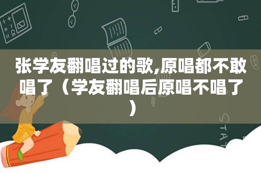 张学友翻唱过的歌,原唱都不敢唱了（学友翻唱后原唱不唱了）