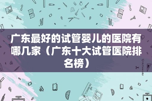 广东最好的试管婴儿的医院有哪几家（广东十大试管医院排名榜）