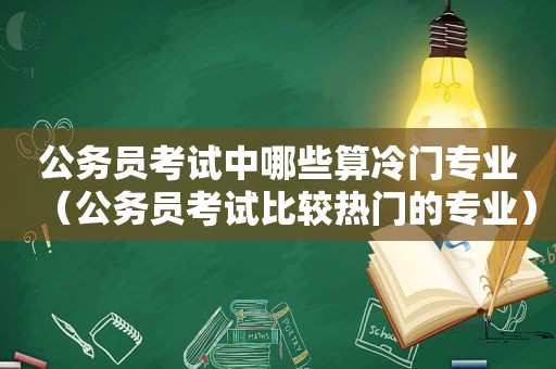 公务员考试中哪些算冷门专业（公务员考试比较热门的专业）