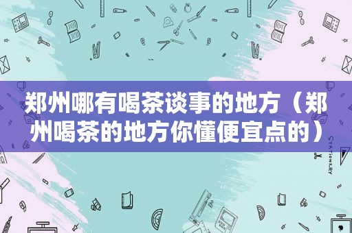 郑州哪有喝茶谈事的地方（郑州喝茶的地方你懂便宜点的）