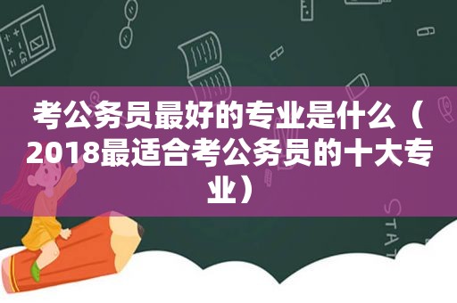 考公务员最好的专业是什么（2018最适合考公务员的十大专业）