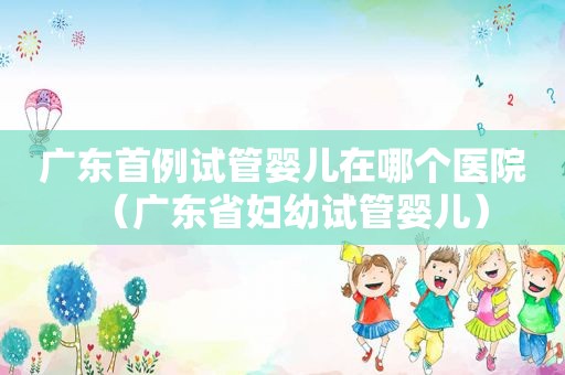 广东首例试管婴儿在哪个医院（广东省妇幼试管婴儿）