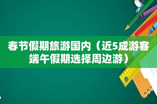 春节假期旅游国内（近5成游客端午假期选择周边游）