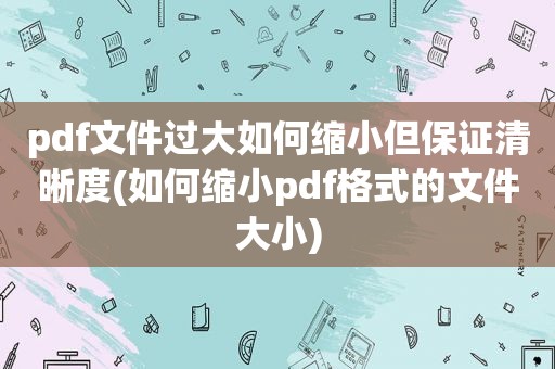 pdf文件过大如何缩小但保证清晰度(如何缩小pdf格式的文件大小)