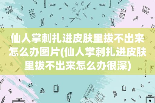 仙人掌刺扎进皮肤里拔不出来怎么办图片(仙人掌刺扎进皮肤里拔不出来怎么办很深)