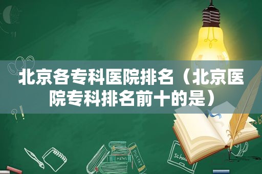 北京各专科医院排名（北京医院专科排名前十的是）