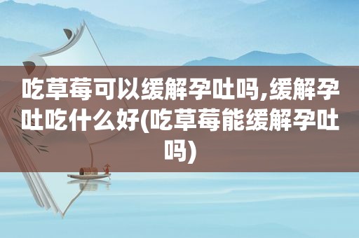 吃草莓可以缓解孕吐吗,缓解孕吐吃什么好(吃草莓能缓解孕吐吗)