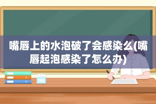 嘴唇上的水泡破了会感染么(嘴唇起泡感染了怎么办)