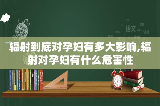 辐射到底对孕妇有多大影响,辐射对孕妇有什么危害性