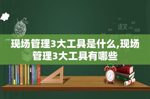 现场管理3大工具是什么,现场管理3大工具有哪些