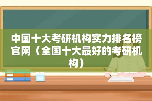 中国十大考研机构实力排名榜官网（全国十大最好的考研机构）