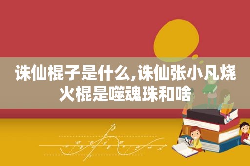 诛仙棍子是什么,诛仙张小凡烧火棍是噬魂珠和啥