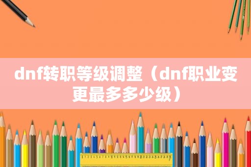 dnf转职等级调整（dnf职业变更最多多少级）