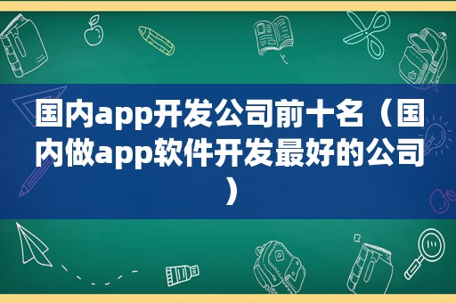 国内app开发公司前十名（国内做app软件开发最好的公司）