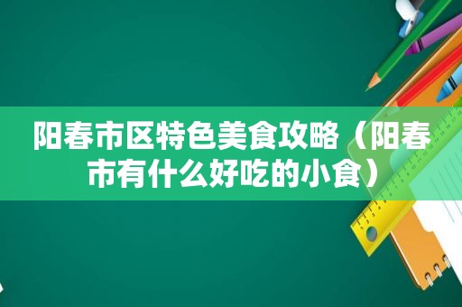 阳春市区特色美食攻略（阳春市有什么好吃的小食）