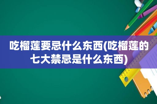 吃榴莲要忌什么东西(吃榴莲的七大禁忌是什么东西)