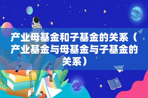 产业母基金和子基金的关系（产业基金与母基金与子基金的关系）