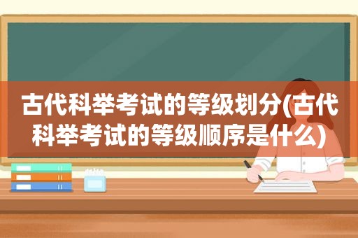 古代科举考试的等级划分(古代科举考试的等级顺序是什么)