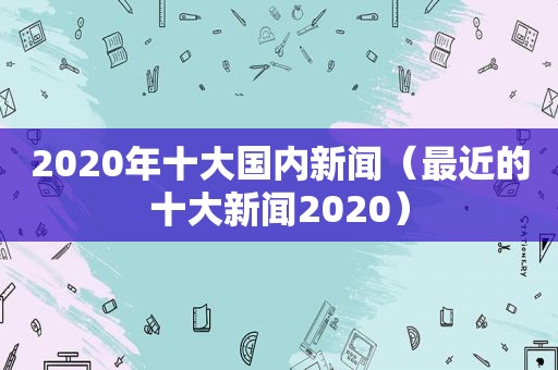 2020年十大国内新闻（最近的十大新闻2020）