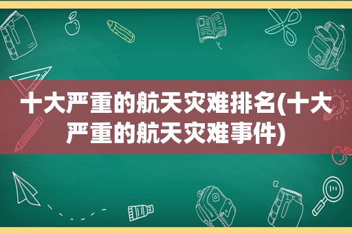 十大严重的航天灾难排名(十大严重的航天灾难事件)