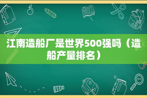 江南造船厂是世界500强吗（造船产量排名）