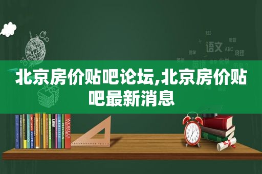 北京房价贴吧论坛,北京房价贴吧最新消息