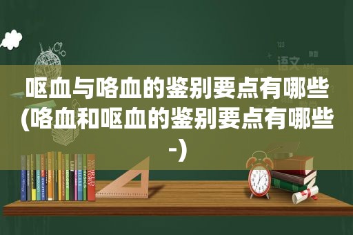 呕血与咯血的鉴别要点有哪些(咯血和呕血的鉴别要点有哪些-)