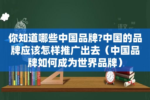 你知道哪些中国品牌?中国的品牌应该怎样推广出去（中国品牌如何成为世界品牌）