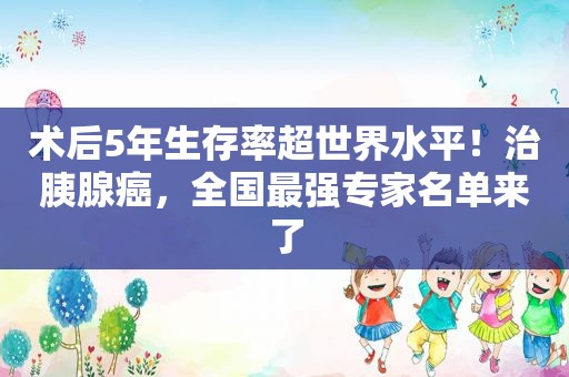 术后5年生存率超世界水平！治胰腺癌，全国最强专家名单来了