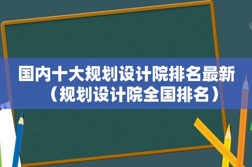 国内十大规划设计院排名最新（规划设计院全国排名）