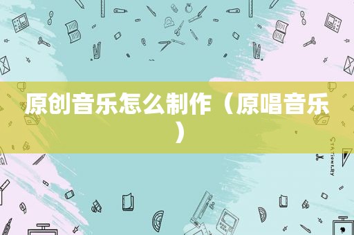 原创音乐怎么制作（原唱音乐）