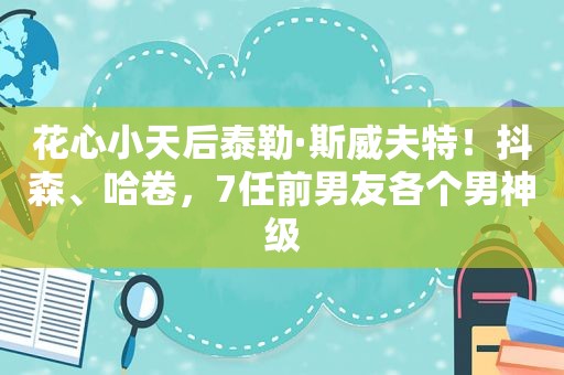 花心小天后泰勒·斯威夫特！抖森、哈卷，7任前男友各个男神级