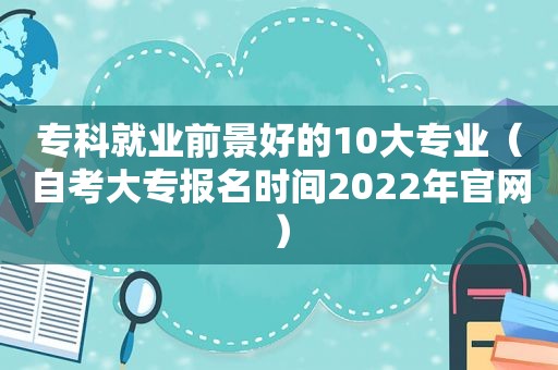 专科就业前景好的10大专业（自考大专报名时间2022年官网）