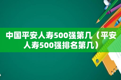 中国平安人寿500强第几（平安人寿500强排名第几）