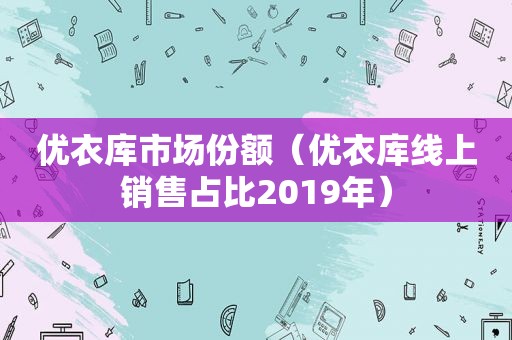 优衣库市场份额（优衣库线上销售占比2019年）