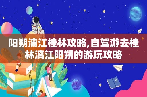 阳朔漓江桂林攻略,自驾游去桂林漓江阳朔的游玩攻略