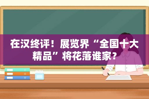 在汉终评！展览界“全国十大精品”将花落谁家？