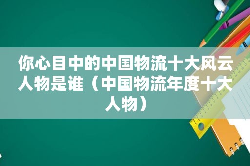 你心目中的中国物流十大风云人物是谁（中国物流年度十大人物）