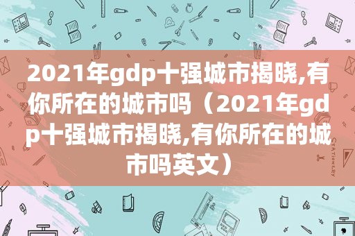 2021年gdp十强城市揭晓,有你所在的城市吗（2021年gdp十强城市揭晓,有你所在的城市吗英文）