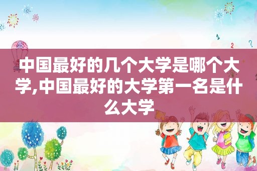 中国最好的几个大学是哪个大学,中国最好的大学第一名是什么大学