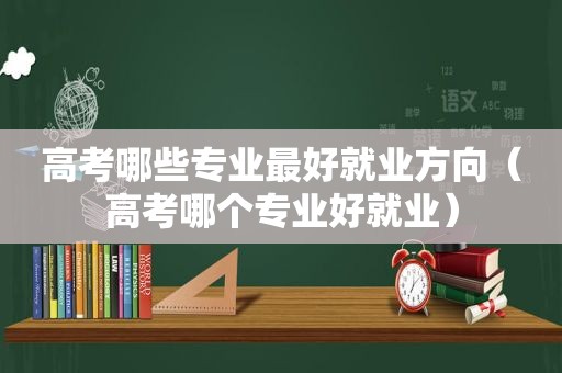 高考哪些专业最好就业方向（高考哪个专业好就业）