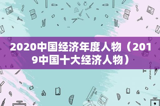 2020中国经济年度人物（2019中国十大经济人物）