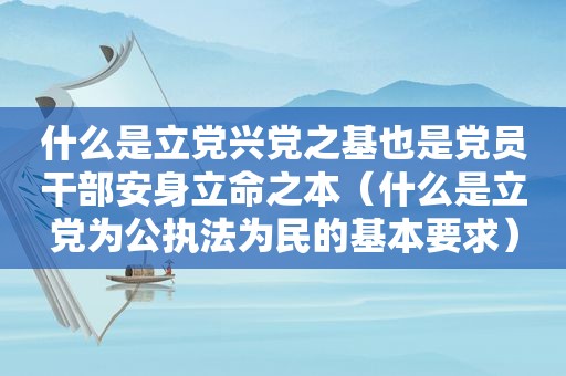 什么是立党兴党之基也是党员干部安身立命之本（什么是立党为公执法为民的基本要求）